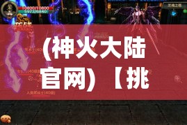 (神火大陆官网) 【挑战神火大陆】揭秘奇幻边境：勇士与龙之战，探索神秘传奇的荣耀之路！