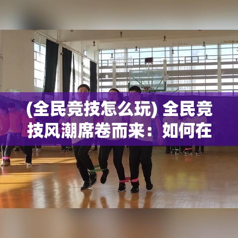 (全民竞技怎么玩) 全民竞技风潮席卷而来：如何在运动竞技中培养团队协作精神，提升全民体育热情和社会凝聚力？