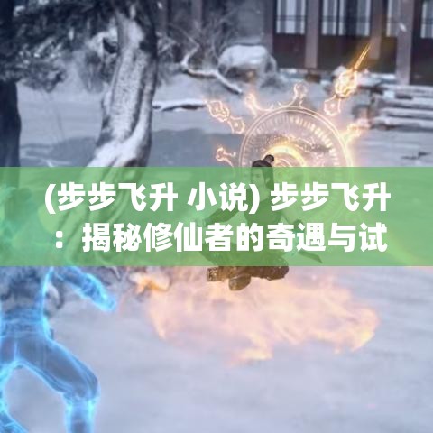 (步步飞升 小说) 步步飞升：揭秘修仙者的奇遇与试炼，助你觅得仙途璀璨之门