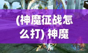 (神魔征战怎么打) 神魔征战，正邪对决：诛仙奇谈中的纷争与和谐