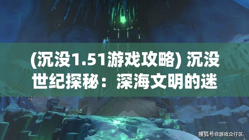 (沉没1.51游戏攻略) 沉没世纪探秘：深海文明的迷雾与真相，人类的勇敢探索与痛苦遗憾